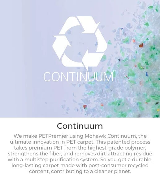 Continuum We make PETPremier using Mohawk Continuum, the ultimate innovation in PET carpet. This patented process takes premium PET from the highest-grade polymer, strengthens the fiber, and removes dirt-attracting residue with a multistep purification system. So you get a durable, long-lasting carpet made with post-consumer recycled content, contributing to a cleaner planet.